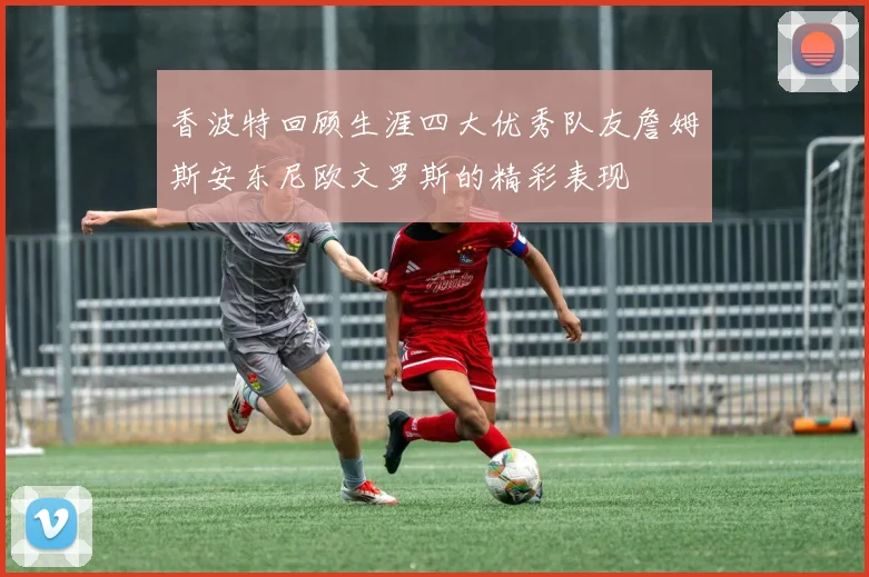 香波特回顾生涯四大优秀队友詹姆斯安东尼欧文罗斯的精彩表现
