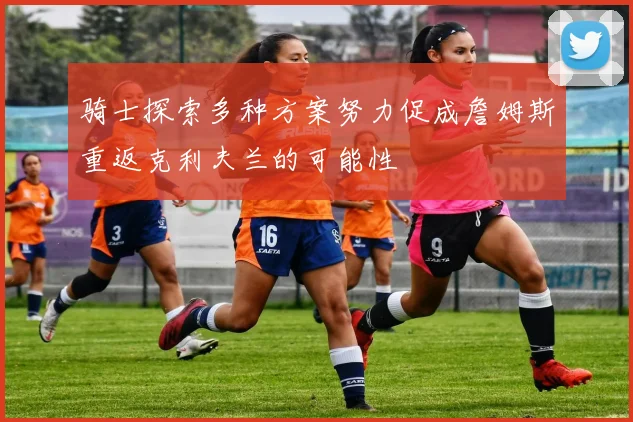 骑士探索多种方案努力促成詹姆斯重返克利夫兰的可能性