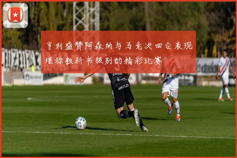 亨利盛赞阿森纳与马竞次回合表现堪称教科书级别的精彩比赛