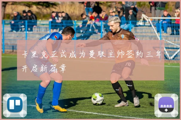 卡里克正式成为曼联主帅签约三年开启新篇章