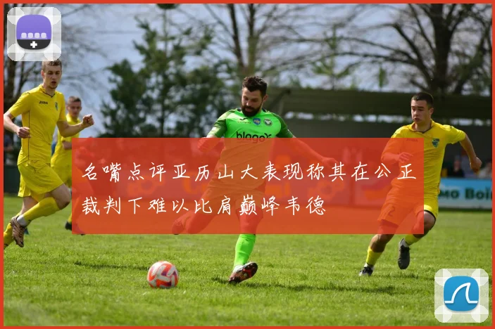 名嘴点评亚历山大表现称其在公正裁判下难以比肩巅峰韦德