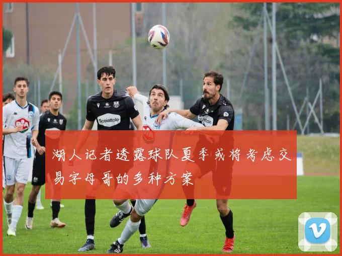 湖人记者透露球队夏季或将考虑交易字母哥的多种方案