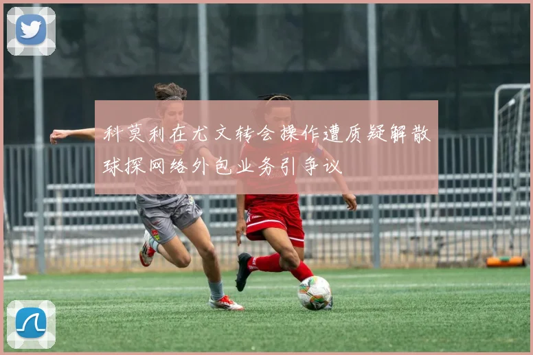 科莫利在尤文转会操作遭质疑解散球探网络外包业务引争议