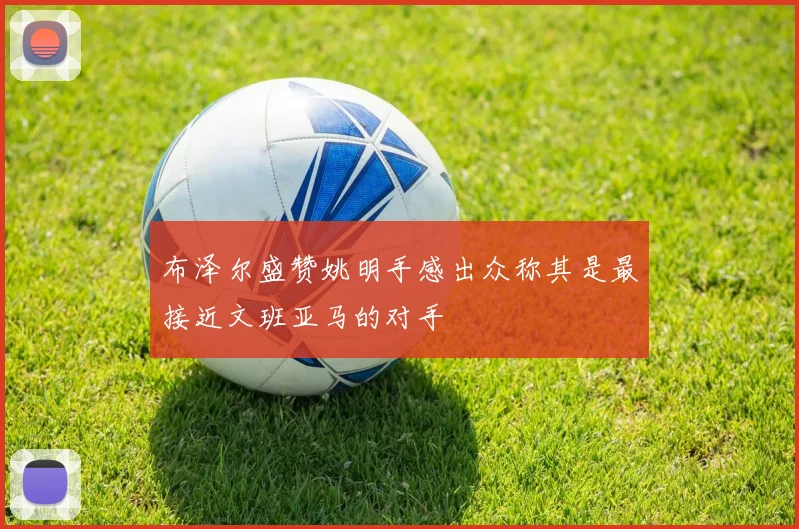 布泽尔盛赞姚明手感出众称其是最接近文班亚马的对手