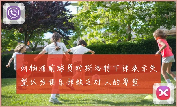 利物浦前球员对斯洛特下课表示失望认为俱乐部缺乏对人的尊重