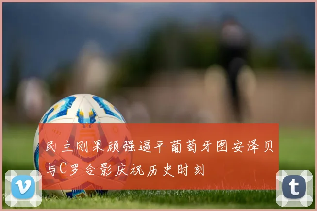 民主刚果顽强逼平葡萄牙图安泽贝与C罗合影庆祝历史时刻