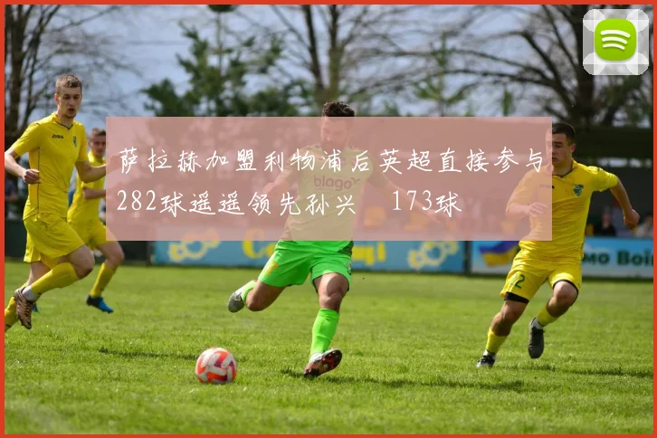 萨拉赫加盟利物浦后英超直接参与282球遥遥领先孙兴慜173球