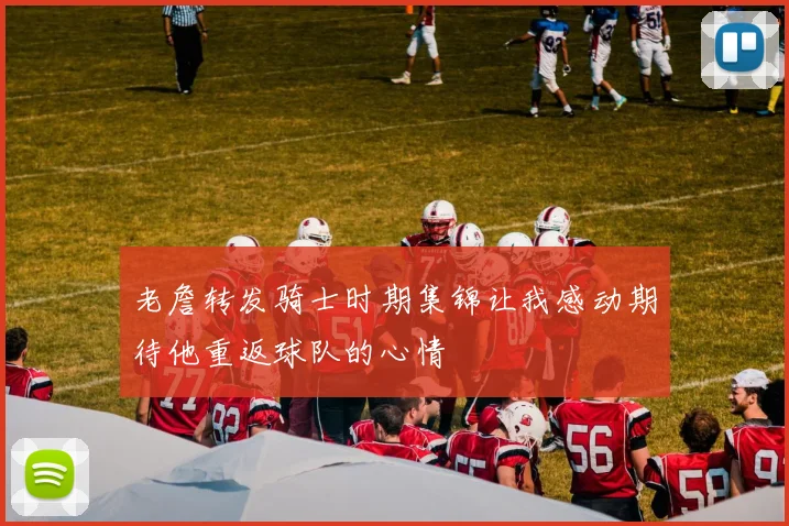 老詹转发骑士时期集锦让我感动期待他重返球队的心情